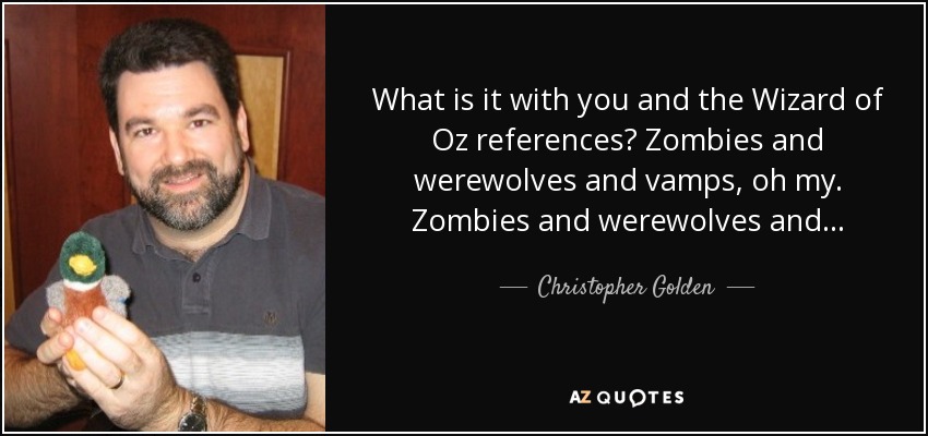 What is it with you and the Wizard of Oz references? Zombies and werewolves and vamps, oh my. Zombies and werewolves and... - Christopher Golden