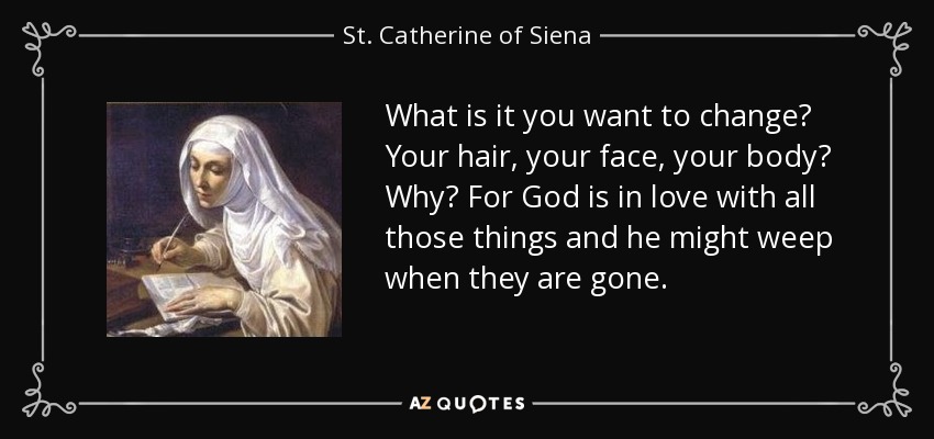 What is it you want to change? Your hair, your face, your body? Why? For God is in love with all those things and he might weep when they are gone. - St. Catherine of Siena
