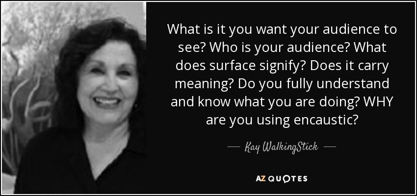 What is it you want your audience to see? Who is your audience? What does surface signify? Does it carry meaning? Do you fully understand and know what you are doing? WHY are you using encaustic? - Kay WalkingStick