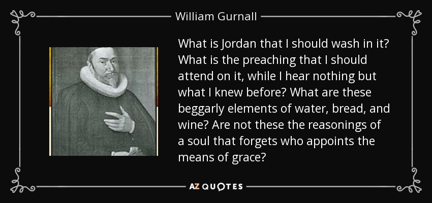 What is Jordan that I should wash in it? What is the preaching that I should attend on it, while I hear nothing but what I knew before? What are these beggarly elements of water, bread, and wine? Are not these the reasonings of a soul that forgets who appoints the means of grace? - William Gurnall