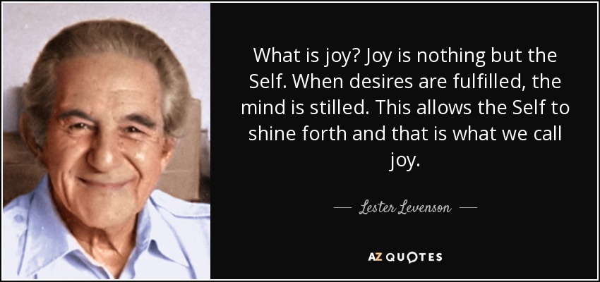 What is joy? Joy is nothing but the Self. When desires are fulfilled, the mind is stilled. This allows the Self to shine forth and that is what we call joy. - Lester Levenson