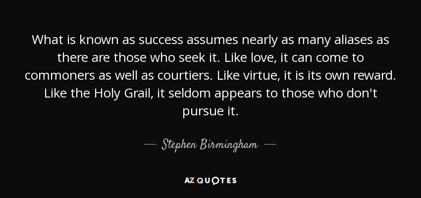 What is known as success assumes nearly as many aliases as there are those who seek it. Like love, it can come to commoners as well as courtiers. Like virtue, it is its own reward. Like the Holy Grail, it seldom appears to those who don't pursue it. - Stephen Birmingham