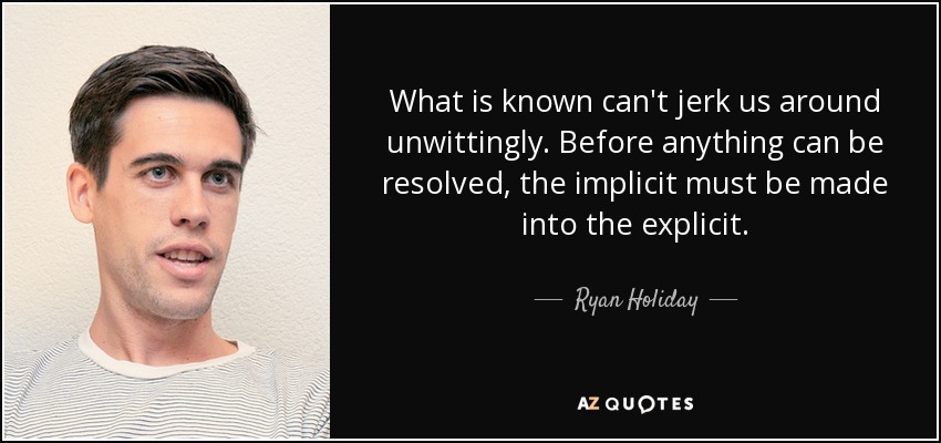What is known can't jerk us around unwittingly. Before anything can be resolved, the implicit must be made into the explicit. - Ryan Holiday
