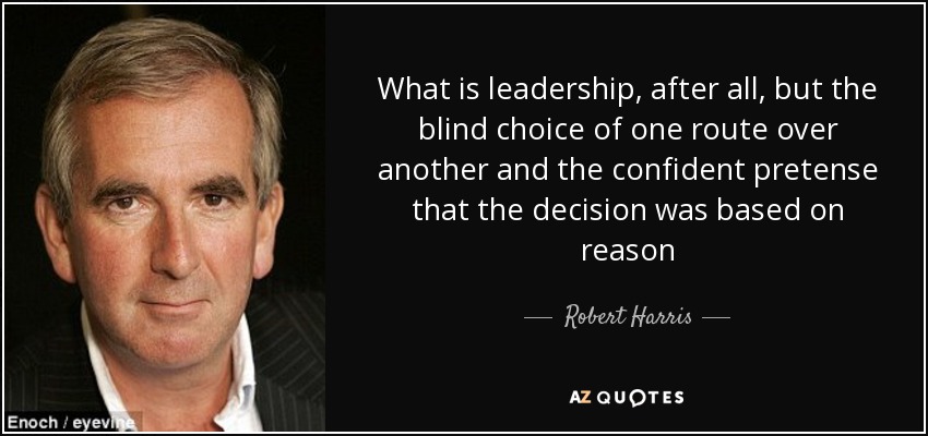 What is leadership, after all, but the blind choice of one route over another and the confident pretense that the decision was based on reason - Robert Harris