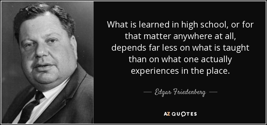 What is learned in high school, or for that matter anywhere at all, depends far less on what is taught than on what one actually experiences in the place. - Edgar Friedenberg