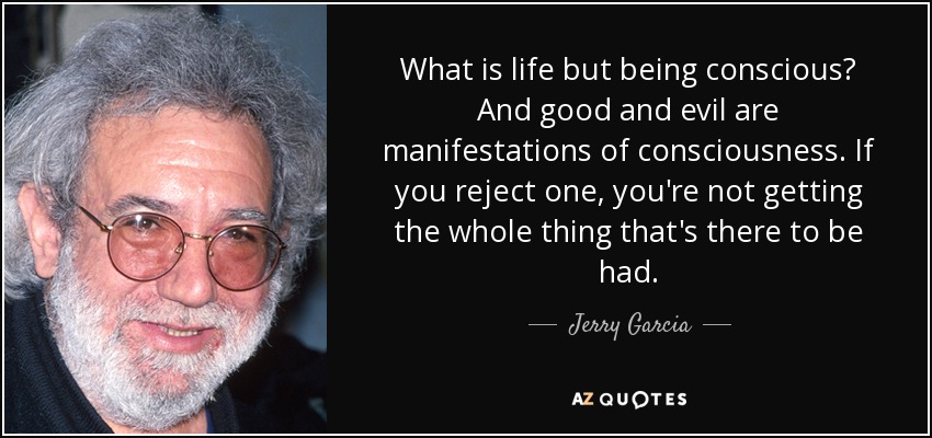 What is life but being conscious? And good and evil are manifestations of consciousness. If you reject one, you're not getting the whole thing that's there to be had. - Jerry Garcia
