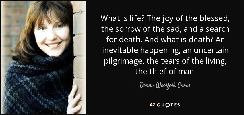 What is life? The joy of the blessed, the sorrow of the sad, and a search for death. And what is death? An inevitable happening, an uncertain pilgrimage, the tears of the living, the thief of man. - Donna Woolfolk Cross