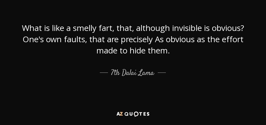 What is like a smelly fart, that, although invisible is obvious? One's own faults, that are precisely As obvious as the effort made to hide them. - 7th Dalai Lama