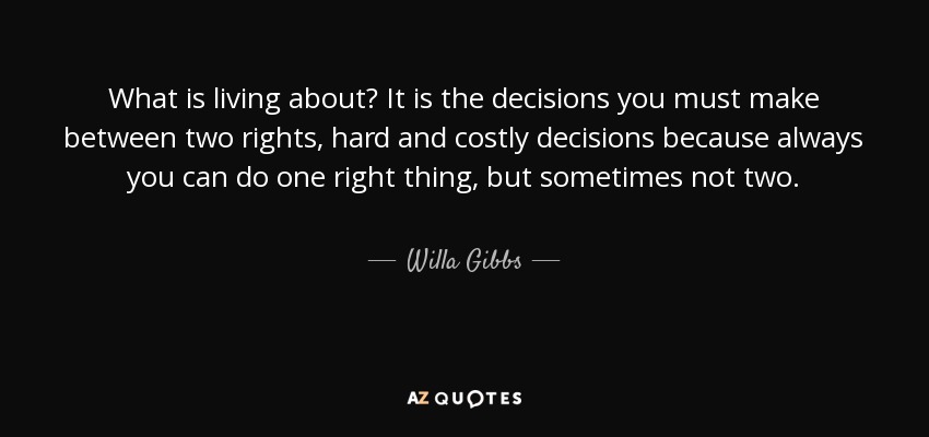 What is living about? It is the decisions you must make between two rights, hard and costly decisions because always you can do one right thing, but sometimes not two. - Willa Gibbs