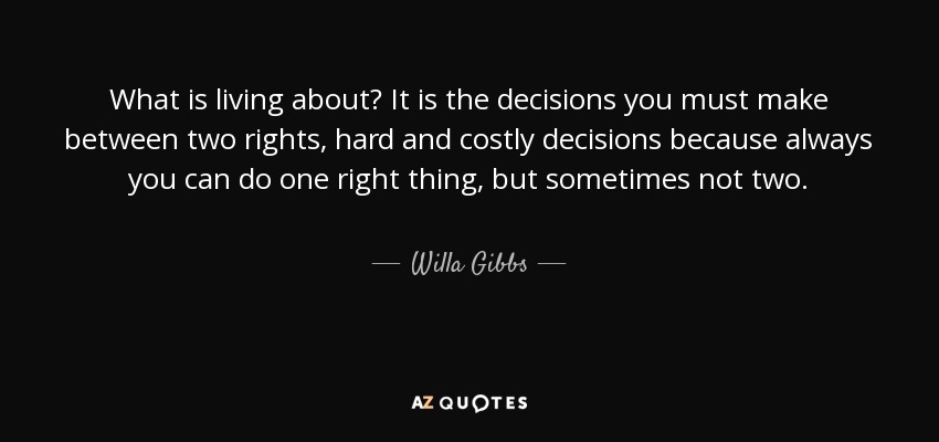 What is living about? It is the decisions you must make between two rights, hard and costly decisions because always you can do one right thing, but sometimes not two. - Willa Gibbs