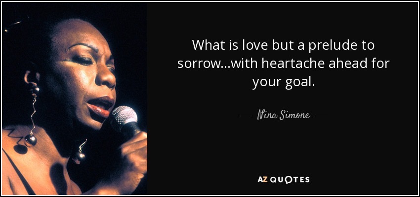What is love but a prelude to sorrow...with heartache ahead for your goal. - Nina Simone