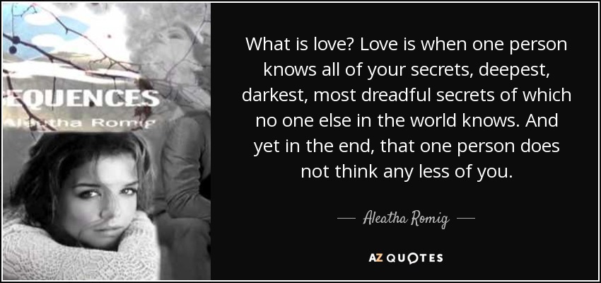 What is love? Love is when one person knows all of your secrets, deepest, darkest, most dreadful secrets of which no one else in the world knows. And yet in the end, that one person does not think any less of you. - Aleatha Romig