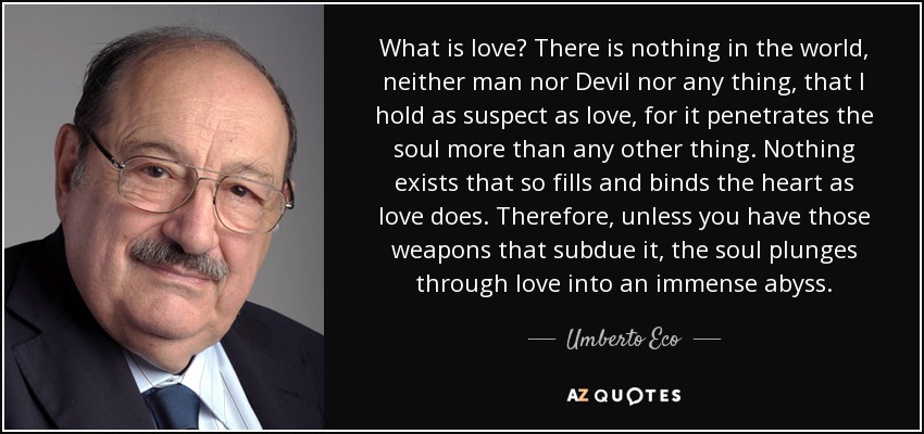 What is love? There is nothing in the world, neither man nor Devil nor any thing, that I hold as suspect as love, for it penetrates the soul more than any other thing. Nothing exists that so fills and binds the heart as love does. Therefore, unless you have those weapons that subdue it, the soul plunges through love into an immense abyss. - Umberto Eco