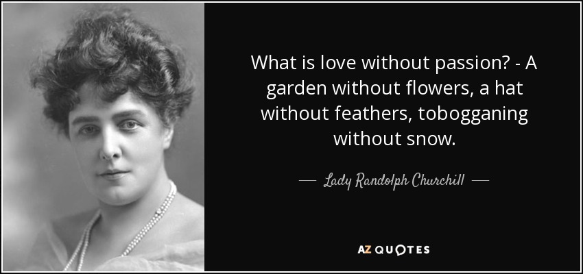 What is love without passion? - A garden without flowers, a hat without feathers, tobogganing without snow. - Lady Randolph Churchill