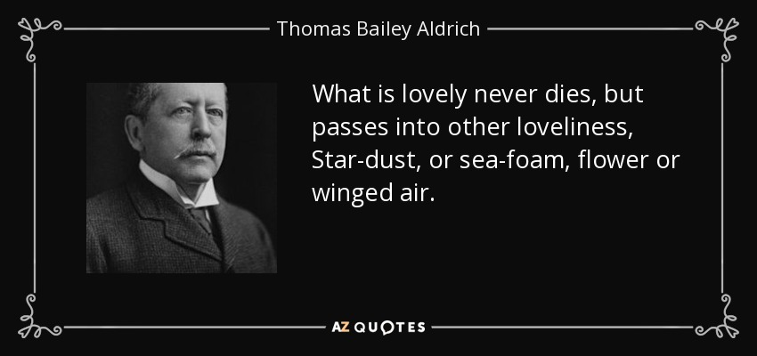 What is lovely never dies, but passes into other loveliness, Star-dust, or sea-foam, flower or winged air. - Thomas Bailey Aldrich