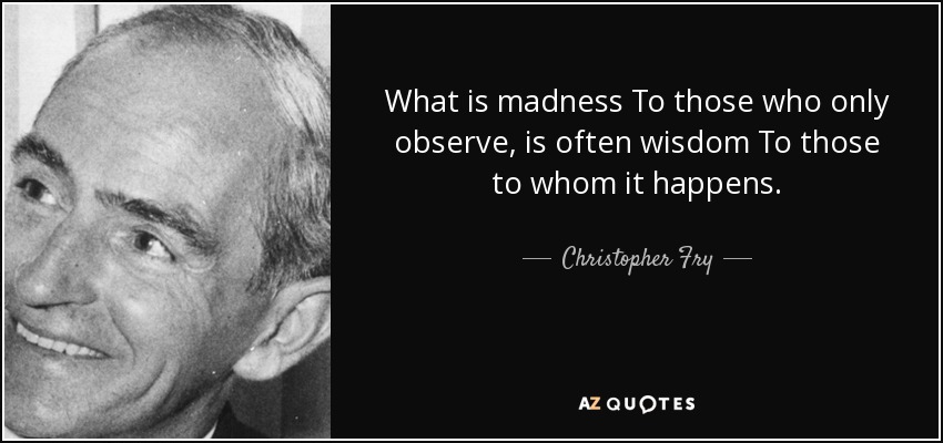 What is madness To those who only observe, is often wisdom To those to whom it happens. - Christopher Fry
