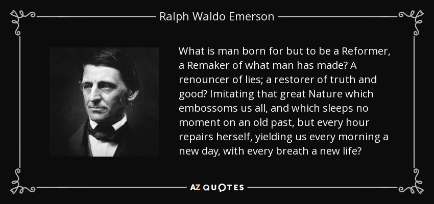 What is man born for but to be a Reformer, a Remaker of what man has made? A renouncer of lies; a restorer of truth and good? Imitating that great Nature which embossoms us all, and which sleeps no moment on an old past, but every hour repairs herself, yielding us every morning a new day, with every breath a new life? - Ralph Waldo Emerson