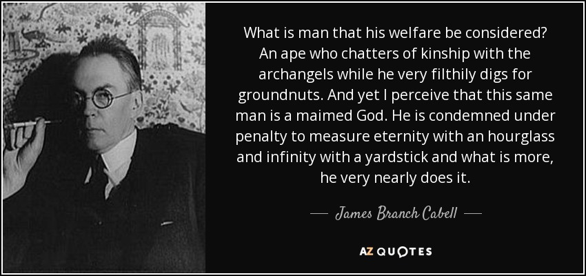 What is man that his welfare be considered? An ape who chatters of kinship with the archangels while he very filthily digs for groundnuts. And yet I perceive that this same man is a maimed God. He is condemned under penalty to measure eternity with an hourglass and infinity with a yardstick and what is more, he very nearly does it. - James Branch Cabell