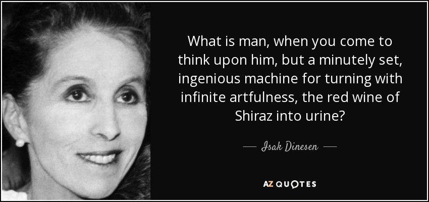 What is man, when you come to think upon him, but a minutely set, ingenious machine for turning with infinite artfulness, the red wine of Shiraz into urine? - Isak Dinesen
