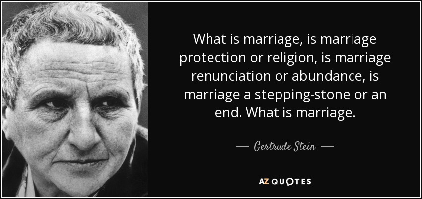 What is marriage, is marriage protection or religion, is marriage renunciation or abundance, is marriage a stepping-stone or an end. What is marriage. - Gertrude Stein