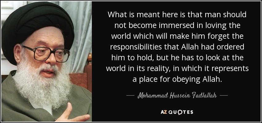 What is meant here is that man should not become immersed in loving the world which will make him forget the responsibilities that Allah had ordered him to hold, but he has to look at the world in its reality, in which it represents a place for obeying Allah. - Mohammad Hussein Fadlallah