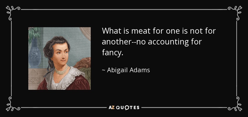 What is meat for one is not for another--no accounting for fancy. - Abigail Adams