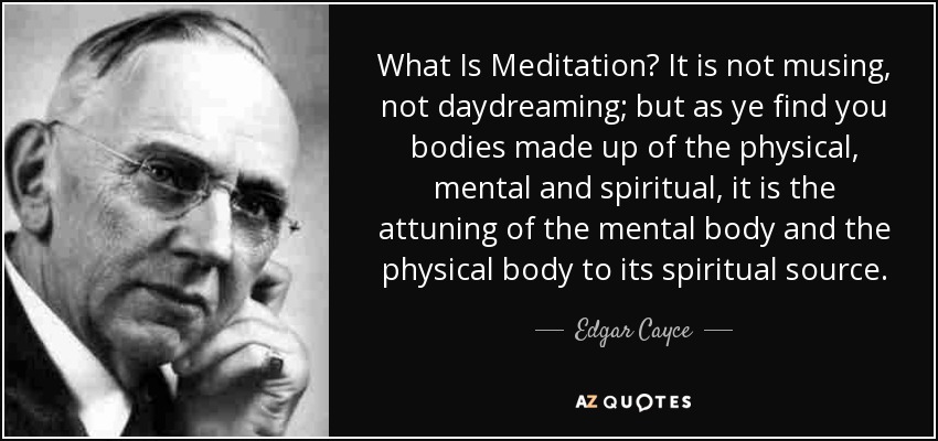 What Is Meditation? It is not musing, not daydreaming; but as ye find you bodies made up of the physical, mental and spiritual, it is the attuning of the mental body and the physical body to its spiritual source. - Edgar Cayce