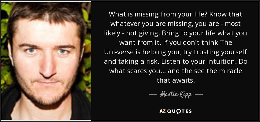 What is missing from your life? Know that whatever you are missing, you are - most likely - not giving. Bring to your life what you want from it. If you don't think The Uni-verse is helping you, try trusting yourself and taking a risk. Listen to your intuition. Do what scares you... and the see the miracle that awaits. - Mastin Kipp