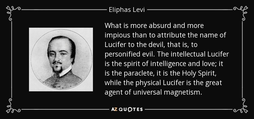 What is more absurd and more impious than to attribute the name of Lucifer to the devil, that is, to personified evil. The intellectual Lucifer is the spirit of intelligence and love; it is the paraclete, it is the Holy Spirit, while the physical Lucifer is the great agent of universal magnetism. - Eliphas Levi