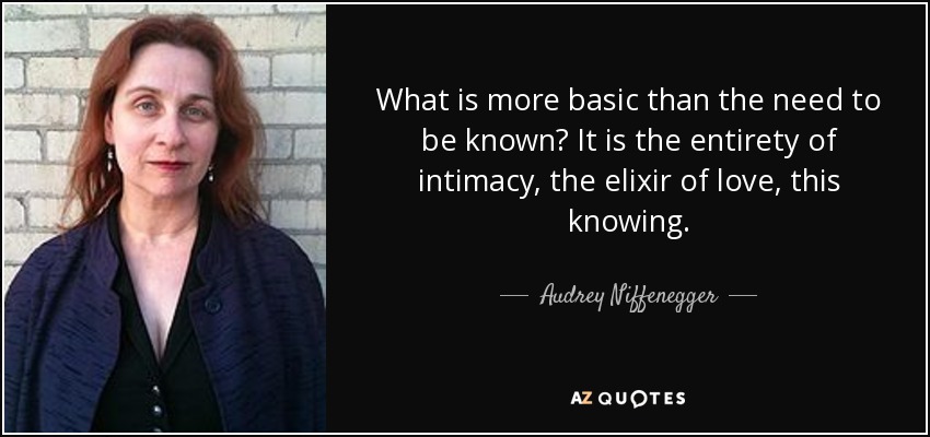 What is more basic than the need to be known? It is the entirety of intimacy, the elixir of love, this knowing. - Audrey Niffenegger