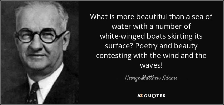 What is more beautiful than a sea of water with a number of white-winged boats skirting its surface? Poetry and beauty contesting with the wind and the waves! - George Matthew Adams