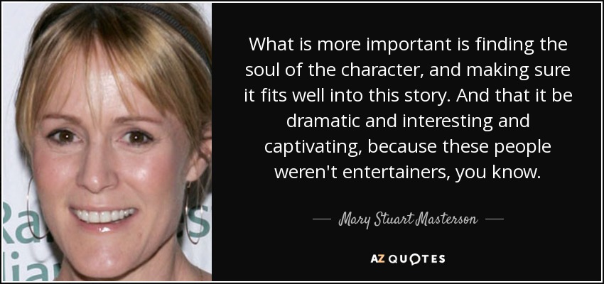 What is more important is finding the soul of the character, and making sure it fits well into this story. And that it be dramatic and interesting and captivating, because these people weren't entertainers, you know. - Mary Stuart Masterson