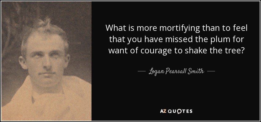What is more mortifying than to feel that you have missed the plum for want of courage to shake the tree? - Logan Pearsall Smith