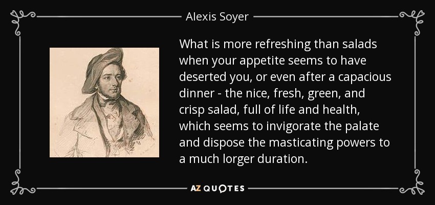 What is more refreshing than salads when your appetite seems to have deserted you, or even after a capacious dinner - the nice, fresh, green, and crisp salad, full of life and health, which seems to invigorate the palate and dispose the masticating powers to a much lorger duration. - Alexis Soyer