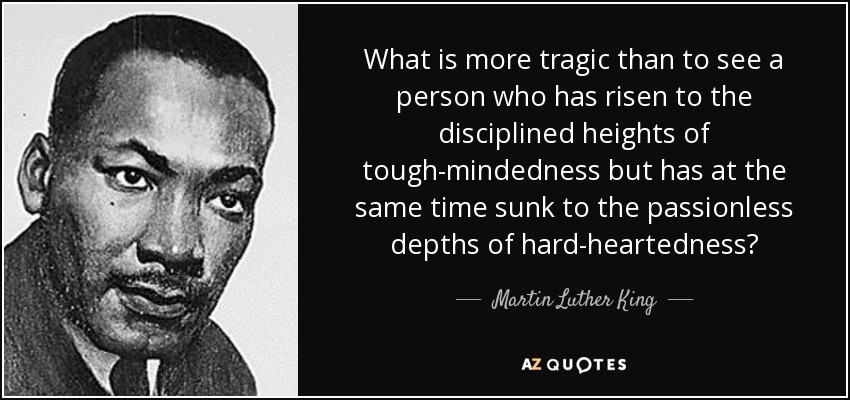 What is more tragic than to see a person who has risen to the disciplined heights of tough-mindedness but has at the same time sunk to the passionless depths of hard-heartedness? - Martin Luther King, Jr.