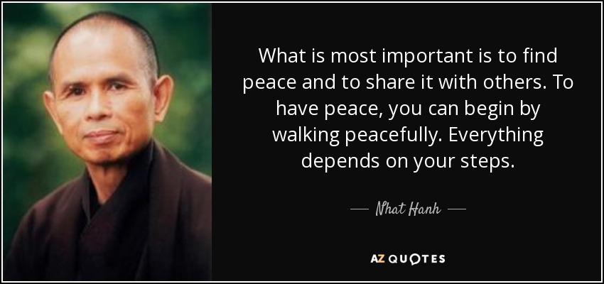 What is most important is to find peace and to share it with others. To have peace, you can begin by walking peacefully. Everything depends on your steps. - Nhat Hanh