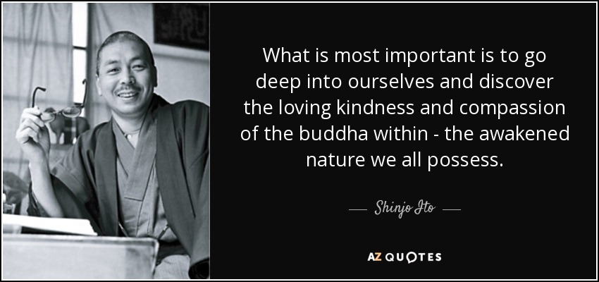 What is most important is to go deep into ourselves and discover the loving kindness and compassion of the buddha within - the awakened nature we all possess. - Shinjo Ito