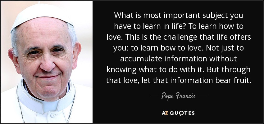 What is most important subject you have to learn in life? To learn how to love. This is the challenge that life offers you: to learn bow to love. Not just to accumulate information without knowing what to do with it. But through that love, let that information bear fruit. - Pope Francis