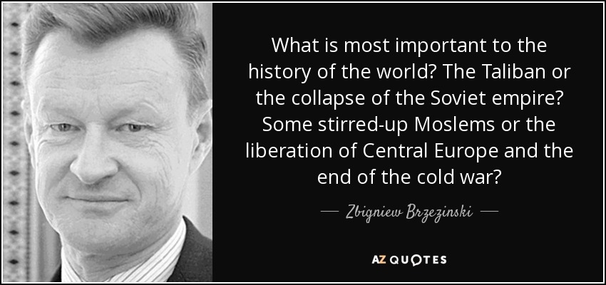 What is most important to the history of the world? The Taliban or the collapse of the Soviet empire? Some stirred-up Moslems or the liberation of Central Europe and the end of the cold war? - Zbigniew Brzezinski