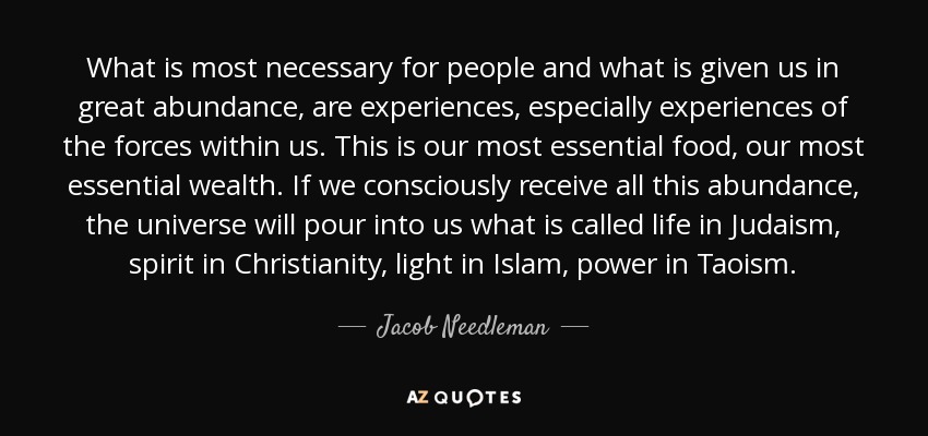 What is most necessary for people and what is given us in great abundance, are experiences, especially experiences of the forces within us. This is our most essential food, our most essential wealth. If we consciously receive all this abundance, the universe will pour into us what is called life in Judaism, spirit in Christianity, light in Islam, power in Taoism. - Jacob Needleman