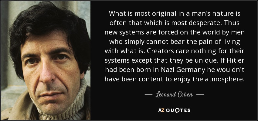 What is most original in a man's nature is often that which is most desperate. Thus new systems are forced on the world by men who simply cannot bear the pain of living with what is. Creators care nothing for their systems except that they be unique. If Hitler had been born in Nazi Germany he wouldn't have been content to enjoy the atmosphere. - Leonard Cohen