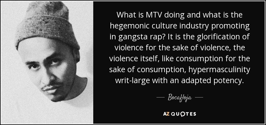 What is MTV doing and what is the hegemonic culture industry promoting in gangsta rap? It is the glorification of violence for the sake of violence, the violence itself, like consumption for the sake of consumption, hypermasculinity writ-large with an adapted potency. - Bocafloja