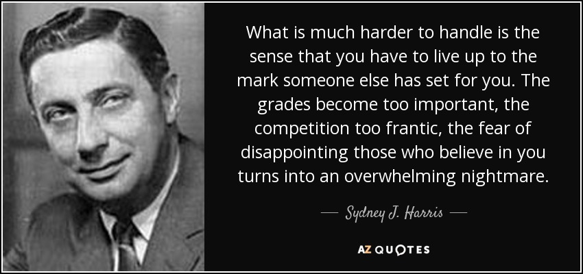 What is much harder to handle is the sense that you have to live up to the mark someone else has set for you. The grades become too important, the competition too frantic, the fear of disappointing those who believe in you turns into an overwhelming nightmare. - Sydney J. Harris
