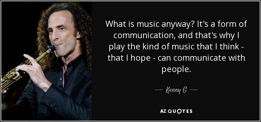 What is music anyway? It's a form of communication, and that's why I play the kind of music that I think - that I hope - can communicate with people. - Kenny G