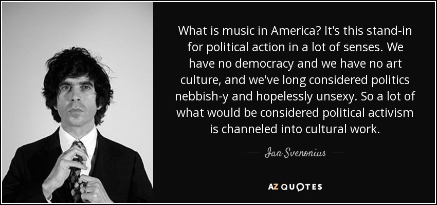 What is music in America? It's this stand-in for political action in a lot of senses. We have no democracy and we have no art culture, and we've long considered politics nebbish-y and hopelessly unsexy. So a lot of what would be considered political activism is channeled into cultural work. - Ian Svenonius