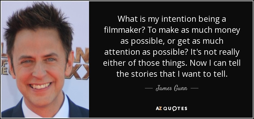 What is my intention being a filmmaker? To make as much money as possible, or get as much attention as possible? It's not really either of those things. Now I can tell the stories that I want to tell. - James Gunn