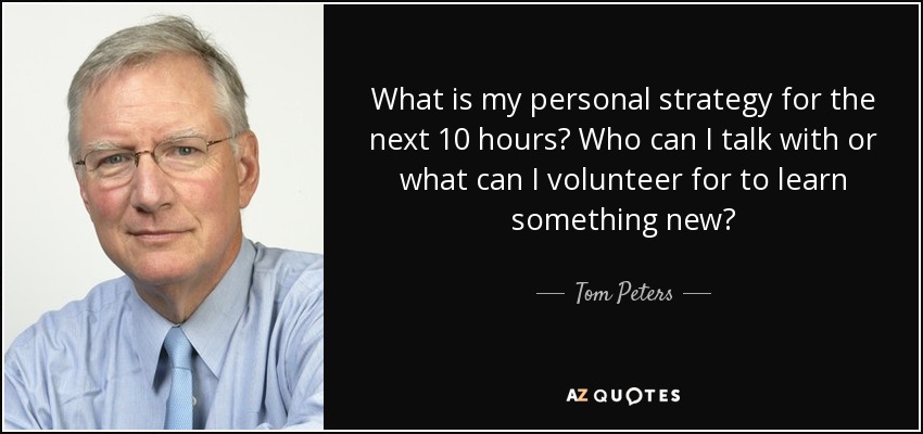 What is my personal strategy for the next 10 hours? Who can I talk with or what can I volunteer for to learn something new? - Tom Peters