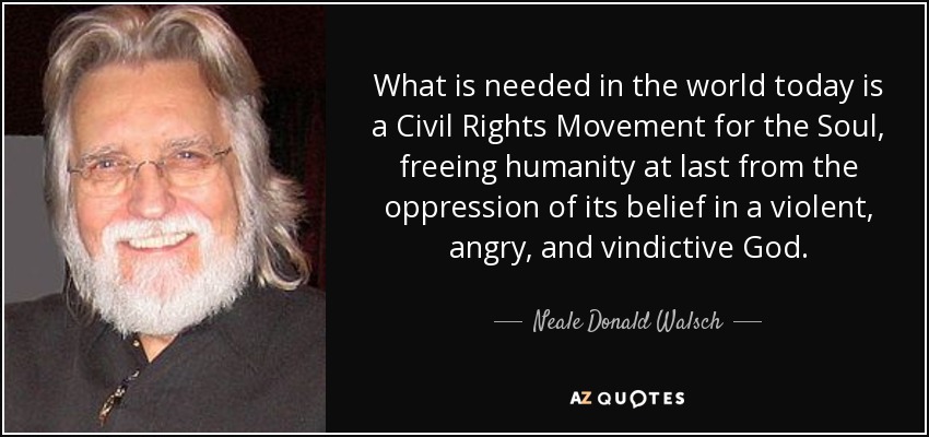 What is needed in the world today is a Civil Rights Movement for the Soul, freeing humanity at last from the oppression of its belief in a violent, angry, and vindictive God. - Neale Donald Walsch