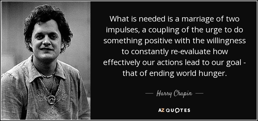 What is needed is a marriage of two impulses, a coupling of the urge to do something positive with the willingness to constantly re-evaluate how effectively our actions lead to our goal - that of ending world hunger. - Harry Chapin