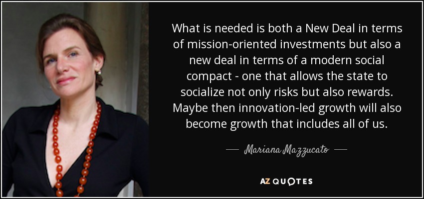 What is needed is both a New Deal in terms of mission-oriented investments but also a new deal in terms of a modern social compact - one that allows the state to socialize not only risks but also rewards. Maybe then innovation-led growth will also become growth that includes all of us. - Mariana Mazzucato